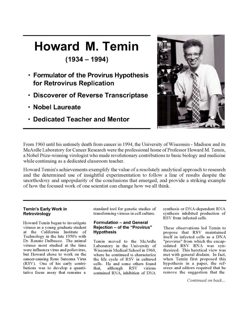 The image features a black-and-white photograph of Howard M. Temin, a notable virologist. He is positioned in a laboratory setting, standing beside a microscope and lab equipment. Temin has curly hair and wears eyeglasses, as well as a light-colored button-up shirt and a tie. His expression is focused yet approachable, conveying a sense of dedication to his research. To the left of the image, there is text providing a brief overview of his life, including his birth year (1934) and death year (1994), as well as notable achievements, such as formulating the Provirus Hypothesis for retrovirus replication and discovering reverse transcriptase. The bottom of the image includes a narrative about his career, emphasizing his contributions to cancer research and education. The layout is organized, with text utilizing a combination of bullet points and brief paragraphs.

Alt-text:

Black-and-white photo of Howard M. Temin in a laboratory, standing next to a microscope. Text on the left highlights his achievements as a Nobel Laureate and contributions to virology.

Transcribed Text:

Howard M. Temin
(1934 – 1994)
• Formulator of the Provirus Hypothesis for Retrovirus Replication
• Discoverer of Reverse Transcriptase
• Nobel Laureate
• Dedicated Teacher and Mentor

From 1960 until his untimely death from cancer in 1994, the University of Wisconsin - Madison and its McArdle Laboratory for Cancer Research were the professional home of Professor Howard M. Temin, a Nobel Prize-winning virologist who made revolutionary contributions to basic biology and medicine while continuing as a dedicated classroom teacher.

Howard Temin's achievements exemplify the value of a resolutely analytical approach to research and the determined use of insightful experimentation to follow a line of results despite the unorthodoxy and popularity of the conclusions that emerged, and provide a striking example of how the focused work of one scientist can change how we all think.

Temin's Early Work in Retrovirology Howard Temin began to investigate viruses as a young graduate student at the California Institute of Technology in the late 1950's with Dr. Renato Dulbecco. The animal viruses most studied at the time were influenza virus and poliovirus, but Howard chose to work on the cancer-causing Rous Sarcoma Virus (RSV). One of his early contributions was to develop a quantitative focus assay that remains a standard tool for genetic studies of transforming viruses in cell culture.

Formulation – and General Rejection – of the "Provirus" Hypothesis
Temin moved to the McArdle Laboratory in the University of Wisconsin Medical School in 1960, where he continued to characterize the life cycle of RSV in cultured cells. He and some others found that, although RSV virions contained RNA, inhibition of DNA synthesis or DNA-dependent RNA synthesis inhibited production of RSV from infected cells.

These observations led Temin to propose that RSV maintained itself in infected cells as a DNA "provirus" from which the encapsidated RSV RNA was synthesized. This heretical view was met with general disdain. In fact, when Temin first proposed this hypothesis in a paper, the referees and editors required that he remove the suggestion that the (continued on back...)