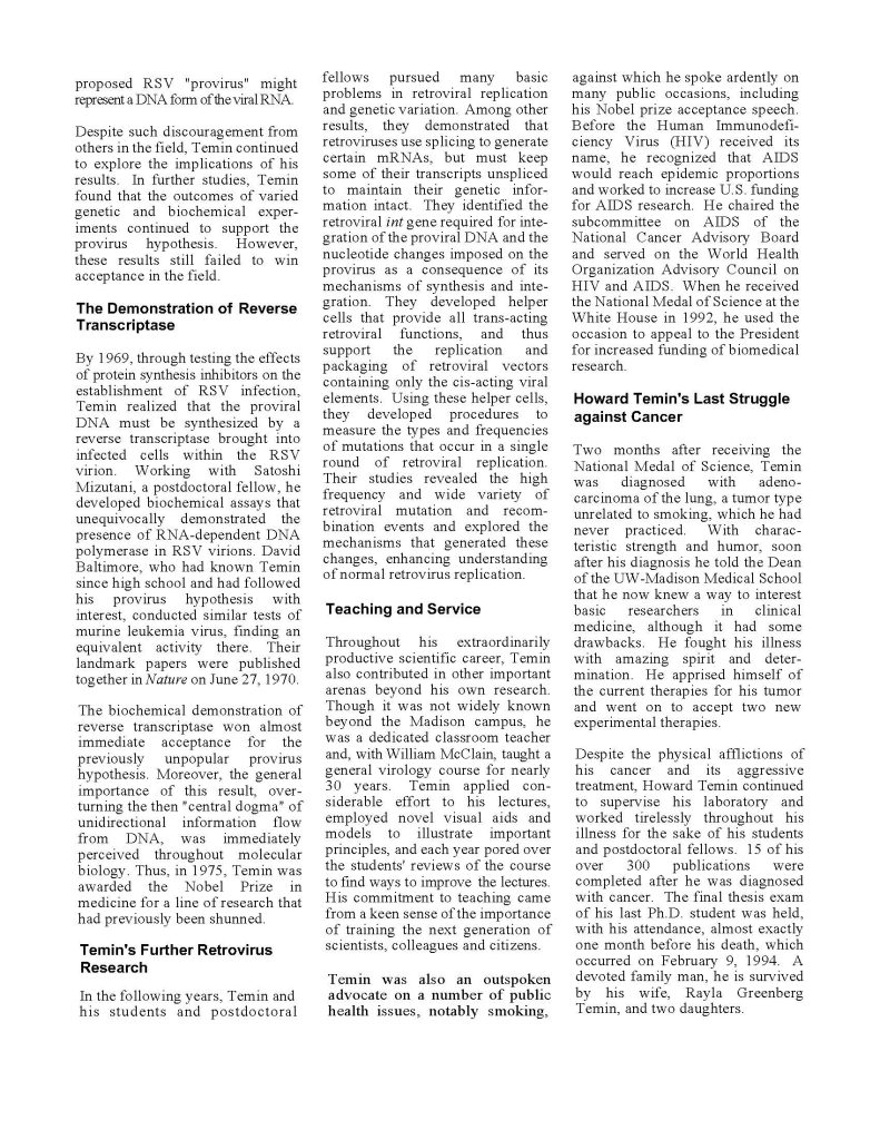"Despite such discouragement from others in the field, Temin continued to explore the implications of his results. In the further studies, Temin found that the outcomes of varied genetic and biochemical experiments continued to support the provirus hypothesis. However, these results still failed to win acceptance in the field.

The Demonstration of Reverse Transcriptase
By 1969, through testing the effects of protein synthesis inhibitors on the establishment of RSV infection, Temin realized that the proviral DNA must be synthesized by reverse transcriptase brought into infected cells within the RSV virion. Working with Satoshi Mizutani, a postdoctoral fellow, he developed biochemical assays that unequivocally demonstrated the presence of RNA-dependent DNA polymerase in the RSV virion. Kuang-Hua Hu, a graduate student at Baltimore, who had known Temin since high school and had followed his provirus hypothesis with interest, conducted similar tests of murine leukemia virus, finding an equivalent activity there. Their landmark papers were published together in Nature on June 27, 1970.

The biochemical demonstration of reverse transcriptase won almost immediate acceptance for the previously unpopular provirus hypothesis. Moreover, the general importance of this result, overturning the then 'central dogma' of unidirectional information flow from DNA, was immediately perceived throughout molecular biology. Thus, in 1975, Temin was awarded the Nobel Prize in medicine for a line of research that had previously been shunned.

Temin's Further Retrovirus Research
In the following years, Temin and his students and postdoctoral fellows pursued many basic problems in retroviral replication and genetic variation. Among other results, they demonstrated that retroviruses use splicing to generate certain mRNAs, but must keep some of their transcripts unspliced to maintain their genetic information intact. They identified the retroviral intergation required for the integration of the proviral DNA and the nucleotide changes imposed on the provirus as a consequence of its mechanisms of synthesis and integration. They developed helper cells that provide all trans-acting retroviral functions, and thus support the replication and packaging of retroviral vectors containing only the cis-acting viral elements. Using these helper cells, they developed procedures to measure the types and frequencies of mutations that occur in a single round of retroviral replication. Their studies revealed the high frequency and wide variety of retroviral mutation and recombination events and explored the mechanisms that generated these changes, enhancing understanding of retroviral replication.

Howard Temin's Last Struggle against Cancer
Two months after receiving the National Medal of Science, Temin was diagnosed with adenocarcinoma of the lung, a tumor type unrelated to smoking, which he had never practiced. With characteristic changes, enhancing understanding of retroviral replication. Before the Human Immunodeficiency Virus (HIV) received its name, he recognized that AIDS would reach epidemic proportions and worked to increase U.S. funding for AIDS research. He chaired the subcommittee on AIDS of the National Cancer Advisory Board and served on the World Health Organization Advisory Council on HIV and AIDS. When he received the National Medal of Science at the White House in 1992, he used the occasion to appeal to the President for increased funding of biomedical research.

Teaching and Service
Throughout his extraordinarily productive scientific career, Temin also contributed in other important arenas beyond his own research. Though it was not widely known beyond the Madison campus, he was a dedicated classroom teacher, and with William McClain, taught a general virology course for nearly 30 years. Temin applied considerable effort to his lectures, employed novel visual aids and models to illustrate important principles, and each year pored over the students' reviews of the course to find ways to improve the lectures. His commitment to teaching came from a keen sense of the importance of training the next generation of scientists, colleagues and citizens.

Temin was also an outspoken advocate on a number of public health issues, notably smoking."
